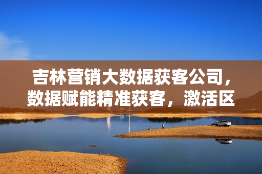 吉林营销大数据获客公司，数据赋能精准获客，激活区域经济新动能，吉林大数据获客，数据赋能精准获客，激活区域经济新动能