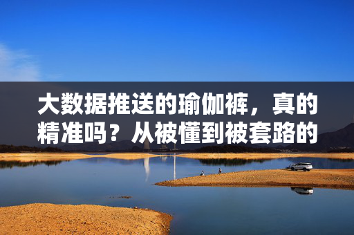 大数据推送的瑜伽裤，真的精准吗？从被懂到被套路的距离有多远？大数据推送瑜伽裤，从被懂到被套路，精准还是套路？