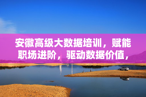 安徽高级大数据培训，赋能职场进阶，驱动数据价值，安徽高级大数据培训，赋能职场进阶，驱动数据价值