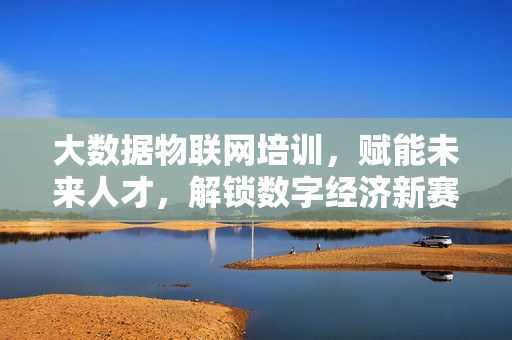 大数据物联网培训，赋能未来人才，解锁数字经济新赛道，大数据物联网培训赋能未来人才 解锁数字经济新赛道