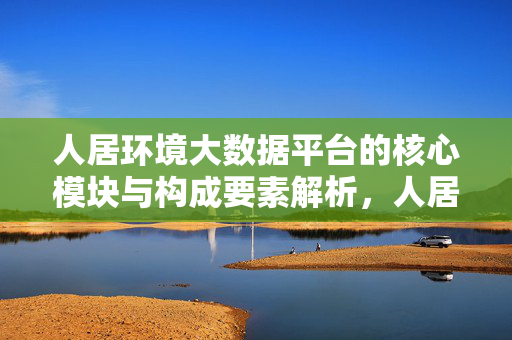 人居环境大数据平台的核心模块与构成要素解析，人居环境大数据平台的核心模块及构成要素解析