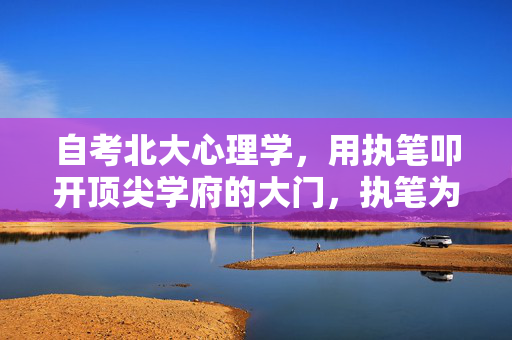自考北大心理学，用执笔叩开顶尖学府的大门，执笔为钥，自考开启北大心理学之门