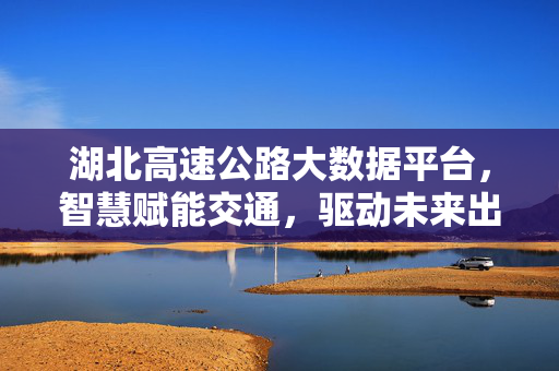 湖北高速公路大数据平台，智慧赋能交通，驱动未来出行，湖北高速公路大数据平台，智慧赋能交通，驱动未来出行