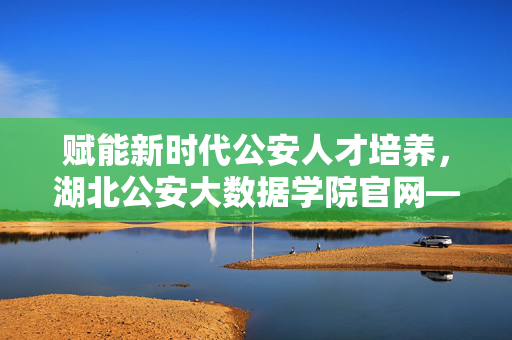 赋能新时代公安人才培养，湖北公安大数据学院官网——科技与安全的智慧门户，湖北公安大数据学院官网，赋能新时代公安人才培养的科技安全智慧门户