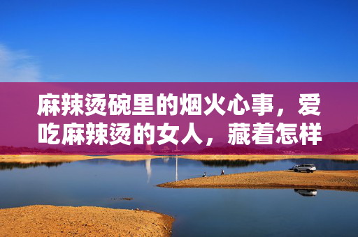 麻辣烫碗里的烟火心事，爱吃麻辣烫的女人，藏着怎样的心理密码？麻辣烫碗里的烟火心事，她的心理密码