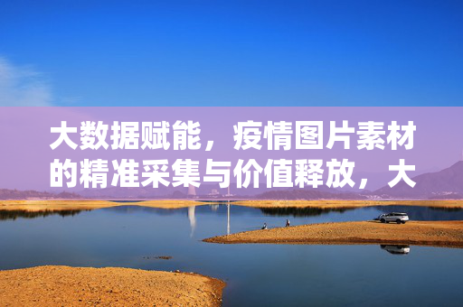 大数据赋能，疫情图片素材的精准采集与价值释放，大数据赋能疫情图片素材精准采集与价值释放