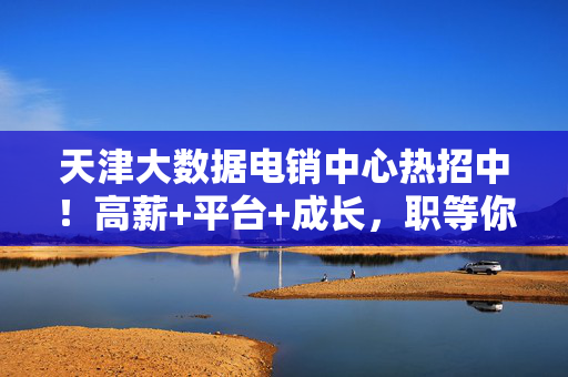 天津大数据电销中心热招中！高薪+平台+成长，职等你来！天津大数据电销中心热招！高薪平台成长，职等你来