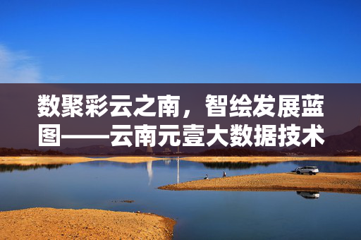 数聚彩云之南，智绘发展蓝图——云南元壹大数据技术的创新实践，数聚彩云之南，智绘发展蓝图——云南元壹大数据技术的创新实践