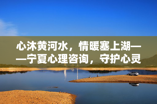 心沐黄河水，情暖塞上湖——宁夏心理咨询，守护心灵绿洲，宁夏，守护心灵绿洲