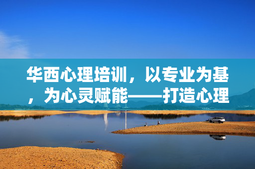 华西心理培训，以专业为基，为心灵赋能——打造心理成长与临床实践的高地，华西心理培训，专业赋能，铸就心理成长与实践高地