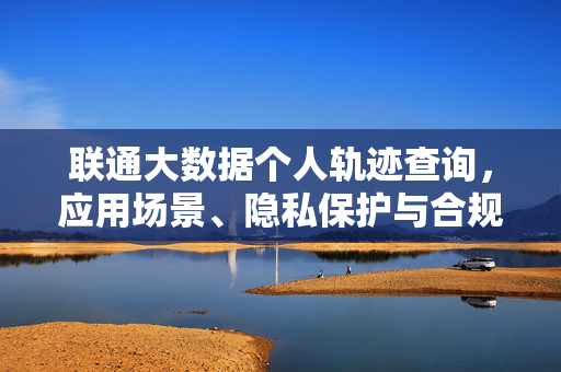 联通大数据个人轨迹查询，应用场景、隐私保护与合规发展，联通大数据个人轨迹查询，应用场景、隐私保护与合规发展