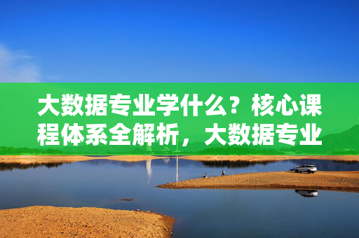 大数据专业学什么？核心课程体系全解析，大数据专业学什么？核心课程体系全解析