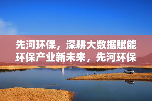 先河环保，深耕大数据赋能环保产业新未来，先河环保深耕大数据赋能环保产业新未来