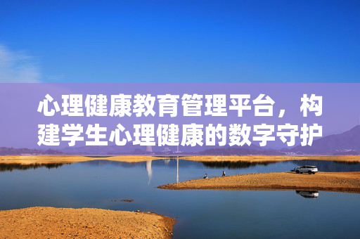 心理健康教育管理平台，构建学生心理健康的数字守护网，心理健康教育管理平台，构建学生心理数字守护网