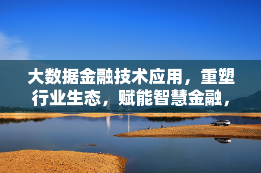 大数据金融技术应用，重塑行业生态，赋能智慧金融，大数据金融技术重塑行业生态 赋能智慧金融