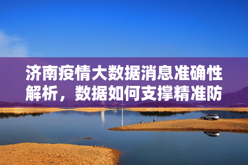 济南疫情大数据消息准确性解析，数据如何支撑精准防控？济南疫情大数据准确性解析，精准防控的数据支撑