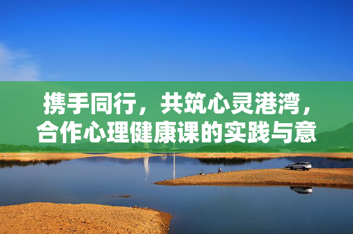 携手同行，共筑心灵港湾，合作心理健康课的实践与意义，合作心理健康课，携手共筑心灵港湾的实践与意义