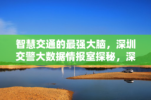 智慧交通的最强大脑，深圳交警大数据情报室探秘，深圳交警大数据情报室，智慧交通的最强大脑