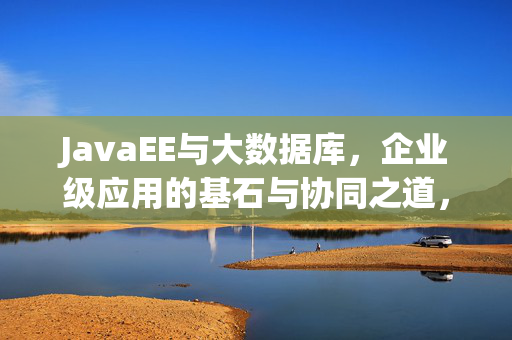 JavaEE与大数据库，企业级应用的基石与协同之道，JavaEE与大数据库，企业级应用的基石与协同之道