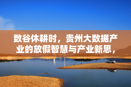 数谷休耕时，贵州大数据产业的放假智慧与产业新思，数谷休耕，放假智慧孕育产业新思