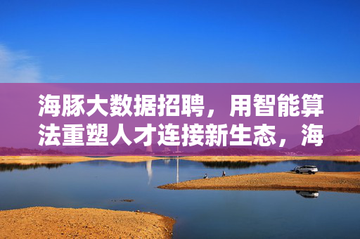 海豚大数据招聘，用智能算法重塑人才连接新生态，海豚大数据招聘，智能算法重塑人才连接新生态