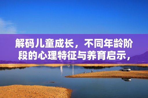 解码儿童成长，不同年龄阶段的心理特征与养育启示，解码儿童成长，不同阶段心理特征与养育启示