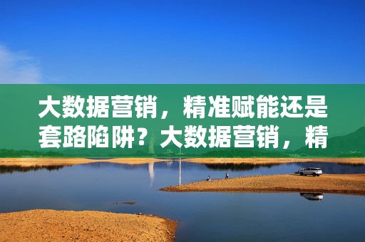 大数据营销，精准赋能还是套路陷阱？大数据营销，精准赋能还是套路陷阱？