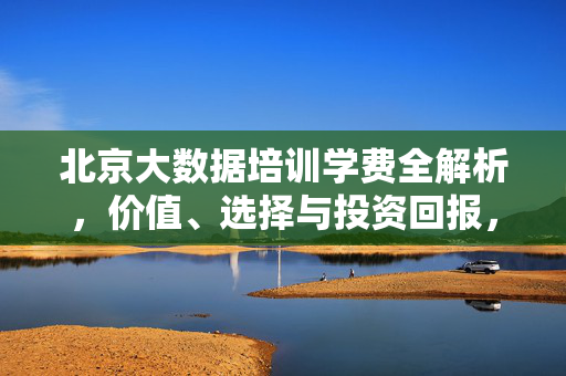 北京大数据培训学费全解析，价值、选择与投资回报，北京大数据培训学费全解析，价值、选择与投资回报