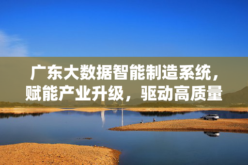 广东大数据智能制造系统，赋能产业升级，驱动高质量发展，广东大数据智能制造赋能产业升级驱动高质量发展