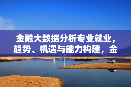 金融大数据分析专业就业，趋势、机遇与能力构建，金融大数据分析专业就业，趋势、机遇与能力构建