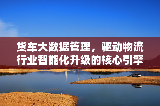 货车大数据管理，驱动物流行业智能化升级的核心引擎，货车大数据管理，物流智能化升级的核心引擎