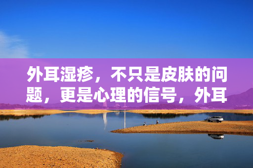外耳湿疹，不只是皮肤的问题，更是心理的信号，外耳湿疹，不止皮肤，更是心理信号