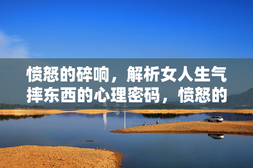 愤怒的碎响，解析女人生气摔东西的心理密码，愤怒的碎响，女人摔东西的心理密码