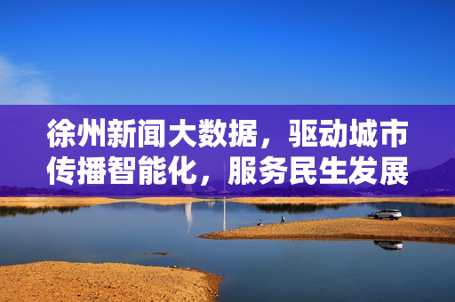 徐州新闻大数据，驱动城市传播智能化，服务民生发展新生态，徐州新闻大数据，驱动传播智能化，服务民生新生态