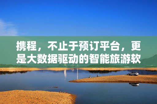 携程，不止于预订平台，更是大数据驱动的智能旅游软件，携程，不止于预订平台，更是大数据驱动的智能旅游软件
