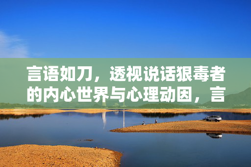 言语如刀，透视说话狠毒者的内心世界与心理动因，言语如刀，透视说话狠毒者的心理动因