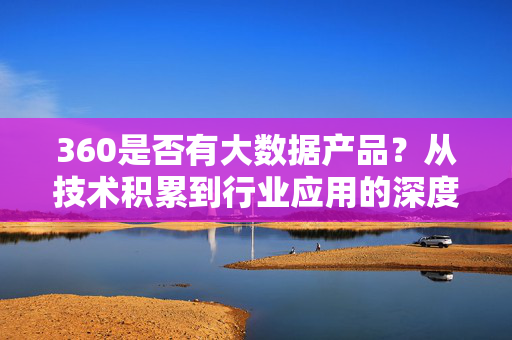 360是否有大数据产品？从技术积累到行业应用的深度解析，360大数据产品，从技术积累到行业应用的深度解析