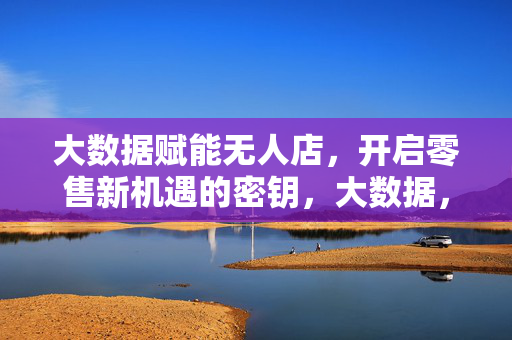 大数据赋能无人店，开启零售新机遇的密钥，大数据，无人店开启零售新机遇的密钥