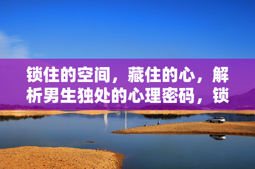 锁住的空间，藏住的心，解析男生独处的心理密码，锁住空间，藏住心，男生独处的心理密码