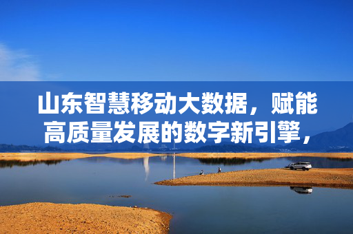 山东智慧移动大数据，赋能高质量发展的数字新引擎，山东智慧移动大数据，赋能高质量发展的数字新引擎