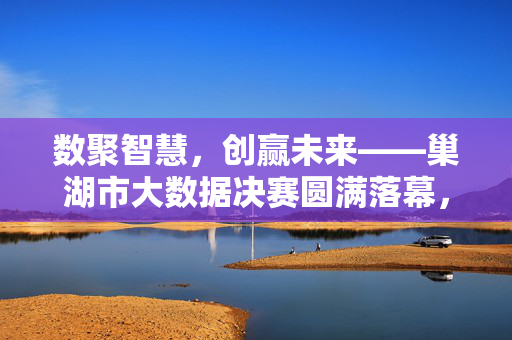 数聚智慧，创赢未来——巢湖市大数据决赛圆满落幕，数聚智慧创赢未来 巢湖市大数据决赛圆满落幕