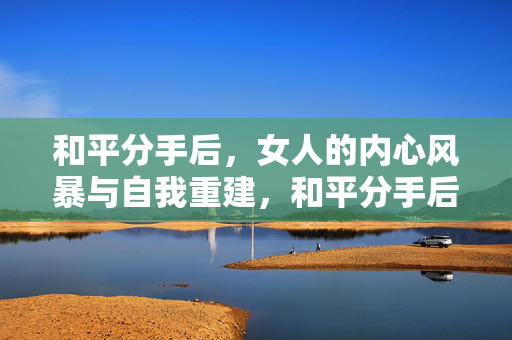 和平分手后，女人的内心风暴与自我重建，和平分手后，女人的内心风暴与自我重建