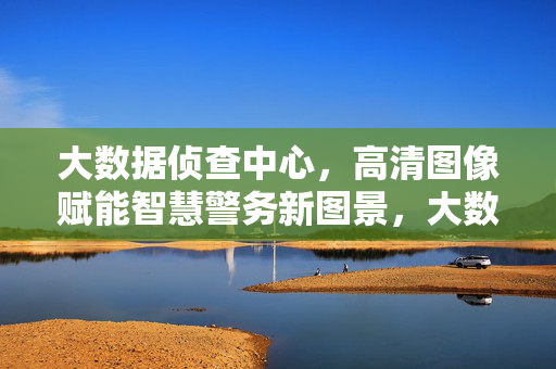 大数据侦查中心，高清图像赋能智慧警务新图景，大数据侦查中心，高清图像赋能智慧警务新图景