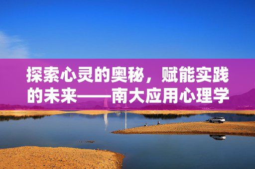 探索心灵的奥秘，赋能实践的未来——南大应用心理学的深耕与展望，探索心灵奥秘，赋能实践未来——南大应用心理学的深耕与展望