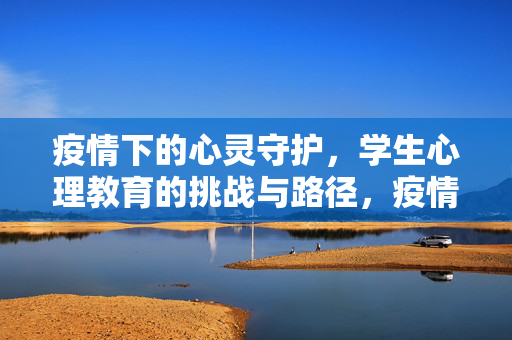疫情下的心灵守护，学生心理教育的挑战与路径，疫情下学生心理教育，挑战与心灵守护路径