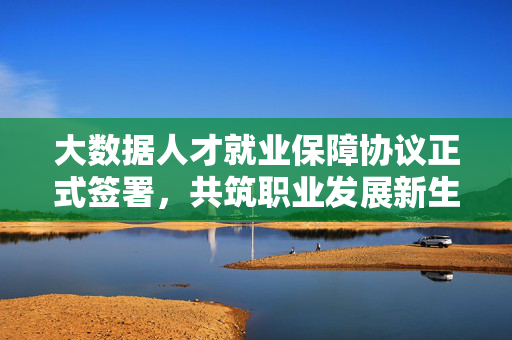 大数据人才就业保障协议正式签署，共筑职业发展新生态