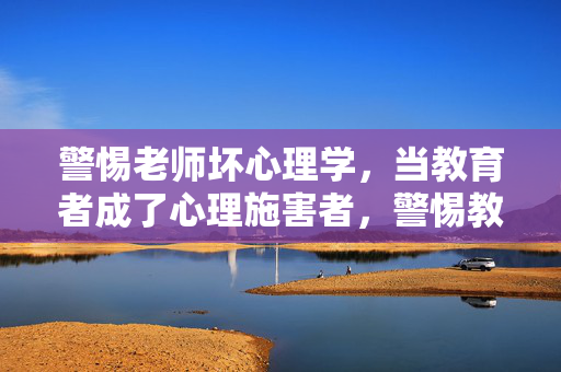 警惕老师坏心理学，当教育者成了心理施害者，警惕教师坏心理学，教育者成心理施害者
