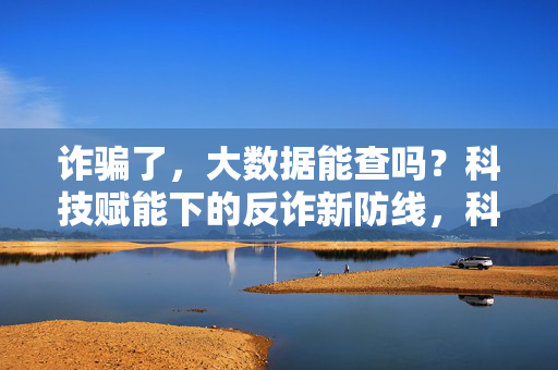 诈骗了，大数据能查吗？科技赋能下的反诈新防线，科技赋能反诈，大数据筑起新防线
