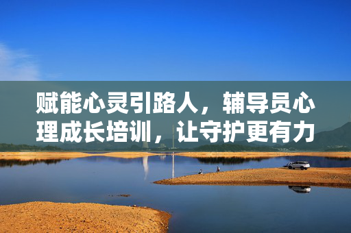 赋能心灵引路人，辅导员心理成长培训，让守护更有力量，赋能辅导员心理成长，守护心灵更有力量
