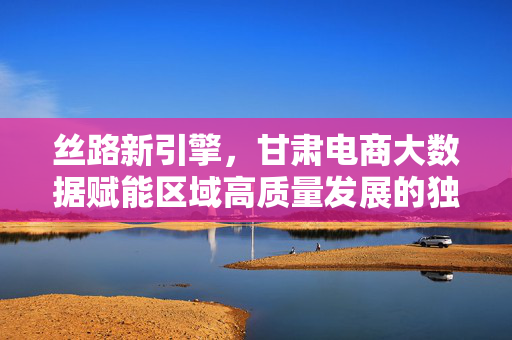 丝路新引擎，甘肃电商大数据赋能区域高质量发展的独特优势，丝路新引擎，甘肃电商大数据赋能区域高质量发展的独特优势
